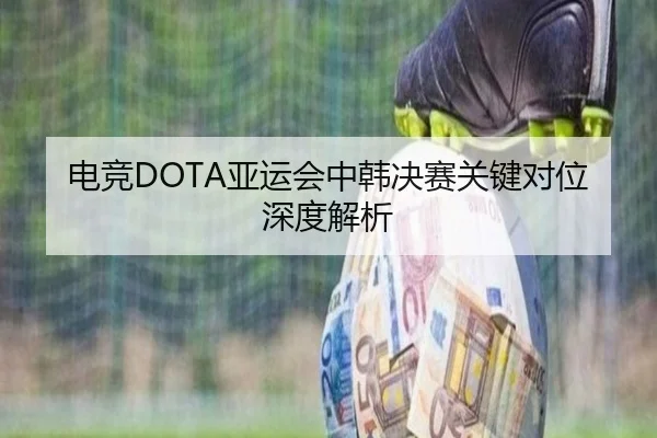 电竞DOTA亚运会中韩决赛关键对位深度解析